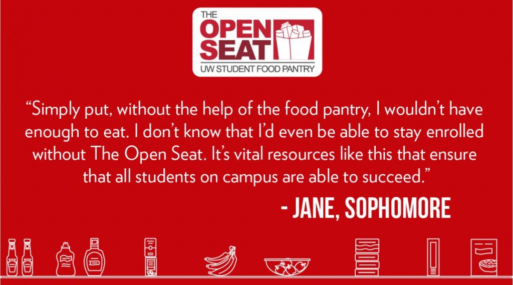 Quote from Jane, a UW-Madison sophomore: Simply put, without the help of the food pantry, I wouldn’t have enough to eat. I don’t know that I’d even be able to stay enrolled without The Open Seat. It’s vital resources like this that ensure that all students on campus are able to succeed.