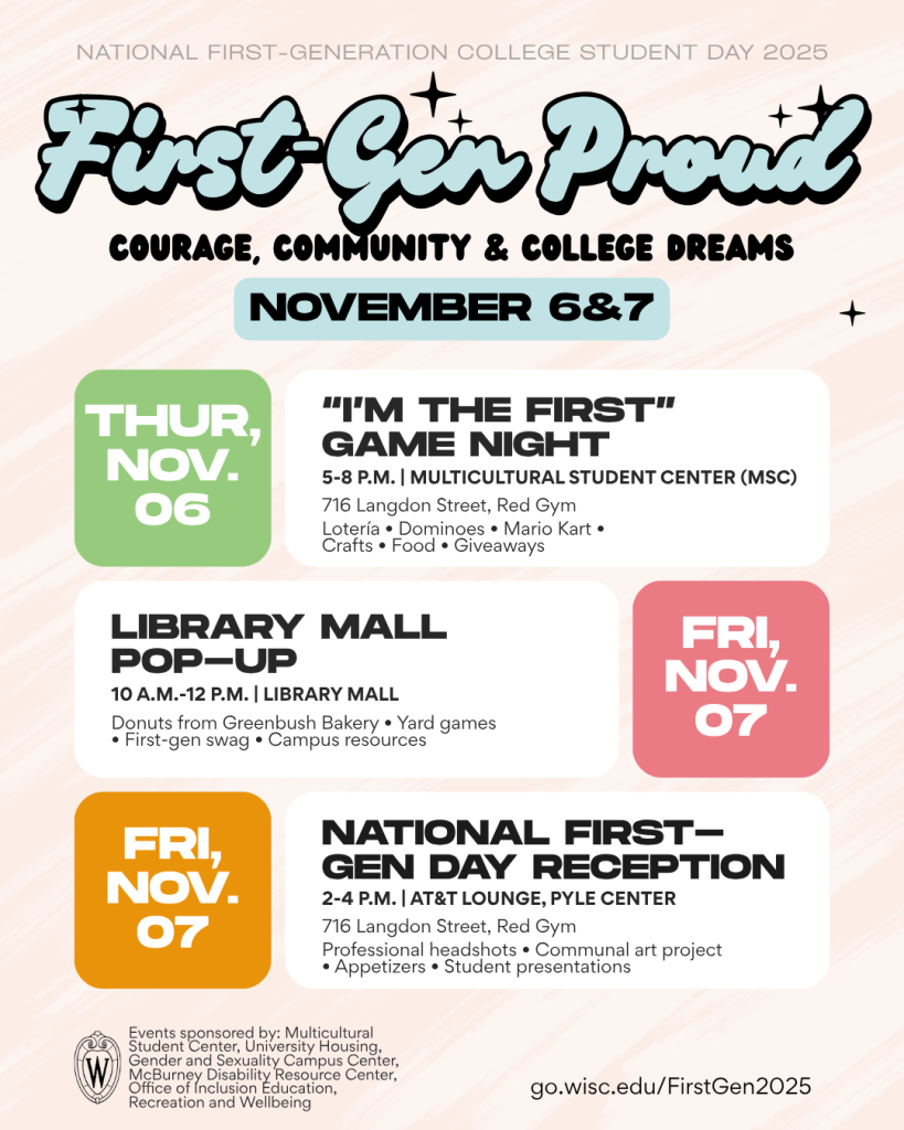 Poster of first-gen events at UW-Madison for November 6&7 Thursday, November 6 event is I'm the First Game Night from 5-8 p.m. in the Multicultural Student Center> Friday, November 7 event is Library Mall Pop-up from 10 a.m.-12 p.m. Friday, November 7 is National First-Gen Day Reception from 2-4 p.m. in the AT&T Lounge in the Pyle Center